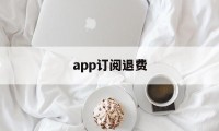 app订阅退费(app订阅了扣钱取消了退钱吗)