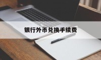 银行外币兑换手续费(银行外币兑换手续费多少钱)