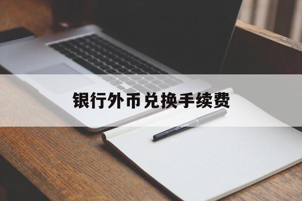 银行外币兑换手续费(银行外币兑换手续费多少钱)